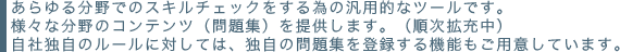 あらゆる分野でのスキルチェックをする為の汎用的なツールです。様々な分野のコンテンツ（問題集）を提供します。（随時拡充中）自社独自のルールに対しては、独自の問題集を特録する機能もご用意しています。